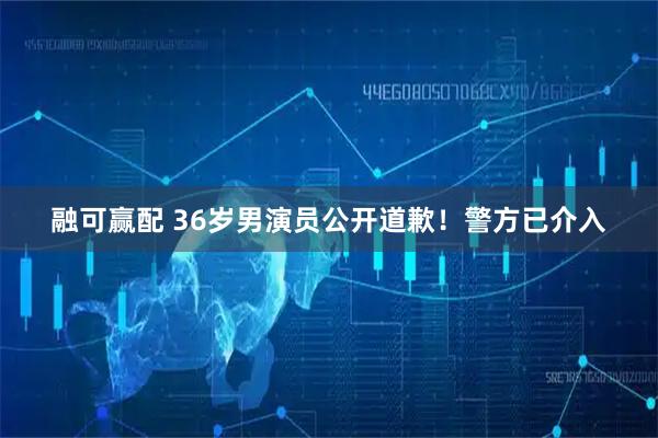 融可赢配 36岁男演员公开道歉！警方已介入