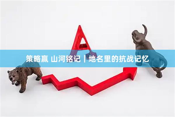 策略赢 山河铭记｜地名里的抗战记忆