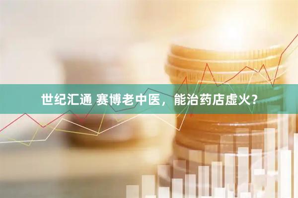 世纪汇通 赛博老中医，能治药店虚火？