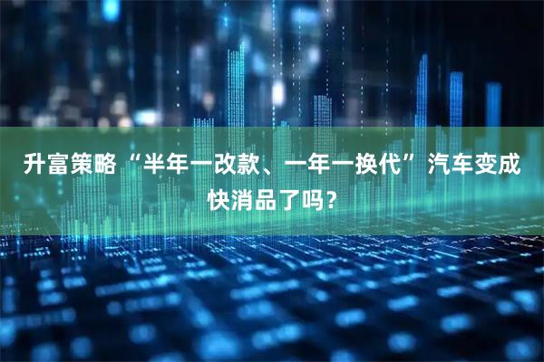 升富策略 “半年一改款、一年一换代” 汽车变成快消品了吗？