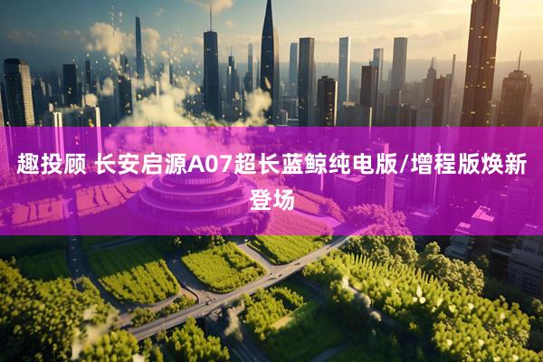 趣投顾 长安启源A07超长蓝鲸纯电版/增程版焕新登场