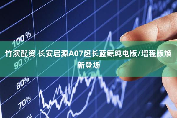 竹演配资 长安启源A07超长蓝鲸纯电版/增程版焕新登场