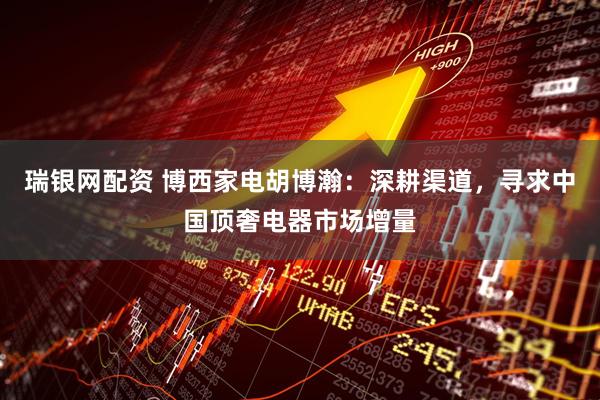 瑞银网配资 博西家电胡博瀚：深耕渠道，寻求中国顶奢电器市场增量