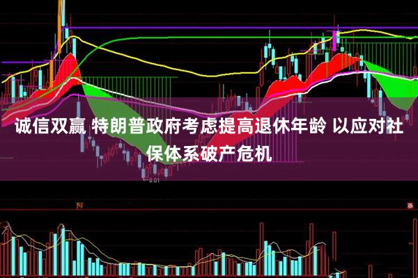 诚信双赢 特朗普政府考虑提高退休年龄 以应对社保体系破产危机