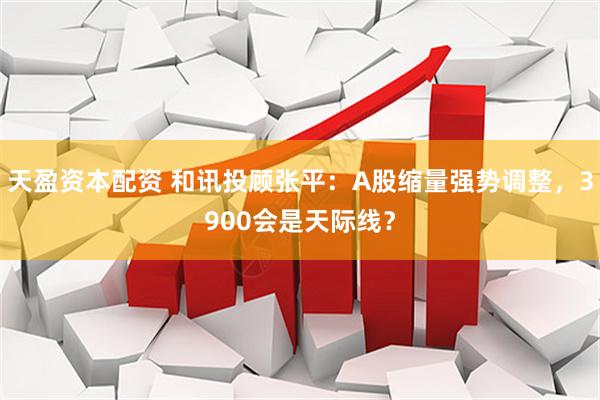 天盈资本配资 和讯投顾张平：A股缩量强势调整，3900会是天际线？