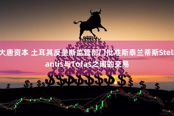 大唐资本 土耳其反垄断监管部门批准斯泰兰蒂斯Stellantis与Tofas之间的交易