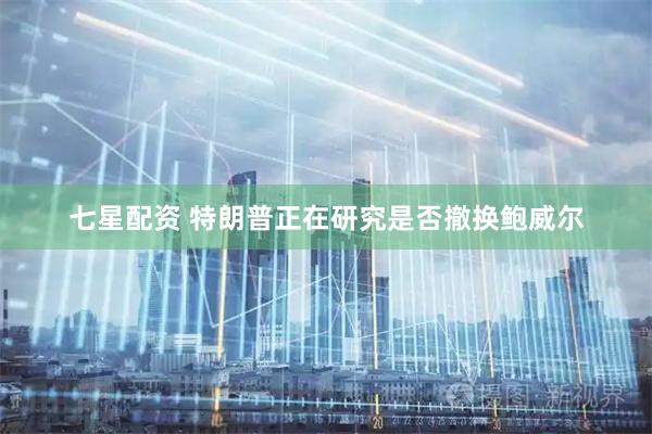 七星配资 特朗普正在研究是否撤换鲍威尔