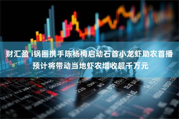 财汇盈 i锅圈携手陈杨梅启动石首小龙虾助农首播 预计将带动当地虾农增收超千万元