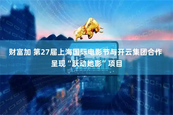 财富加 第27届上海国际电影节与开云集团合作 呈现“跃动她影”项目