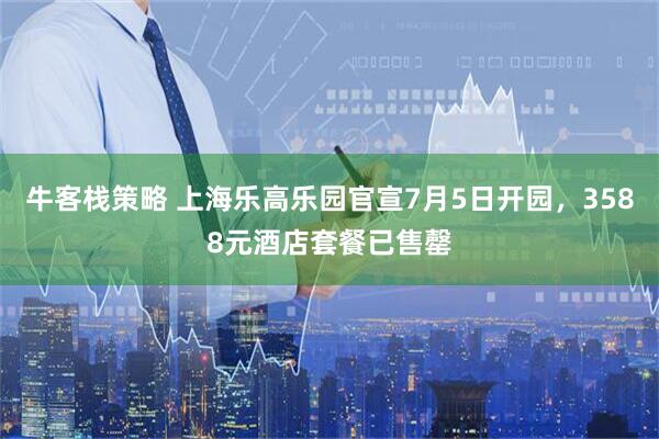 牛客栈策略 上海乐高乐园官宣7月5日开园，3588元酒店套餐已售罄