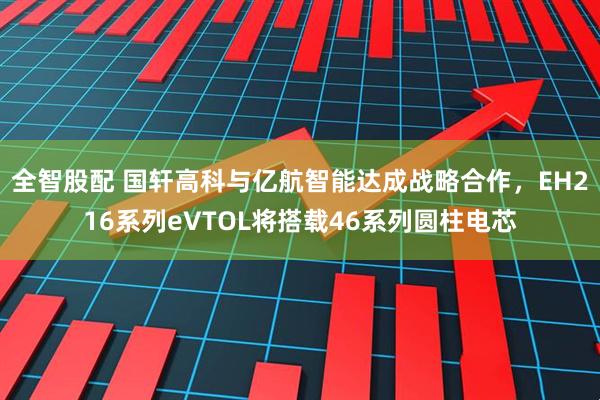 全智股配 国轩高科与亿航智能达成战略合作，EH216系列eVTOL将搭载46系列圆柱电芯