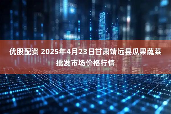 优股配资 2025年4月23日甘肃靖远县瓜果蔬菜批发市场价格行情