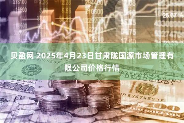 贝盈网 2025年4月23日甘肃陇国源市场管理有限公司价格行情