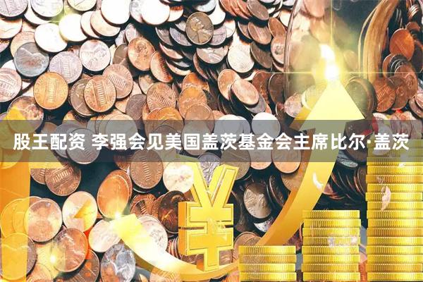 股王配资 李强会见美国盖茨基金会主席比尔·盖茨