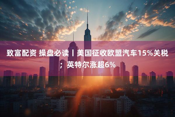致富配资 操盘必读丨美国征收欧盟汽车15%关税；英特尔涨超6%