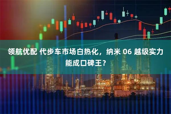 领航优配 代步车市场白热化，纳米 06 越级实力能成口碑王？