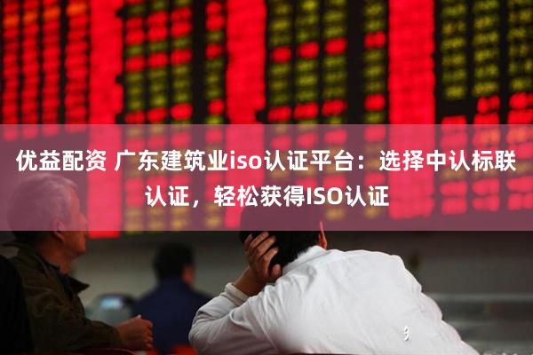 优益配资 广东建筑业iso认证平台：选择中认标联认证，轻松获得ISO认证