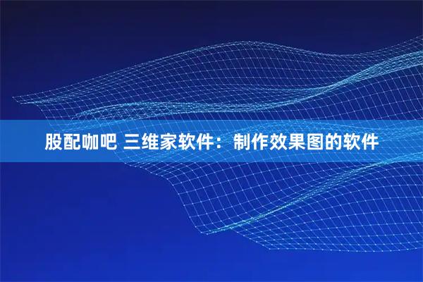 股配咖吧 三维家软件：制作效果图的软件