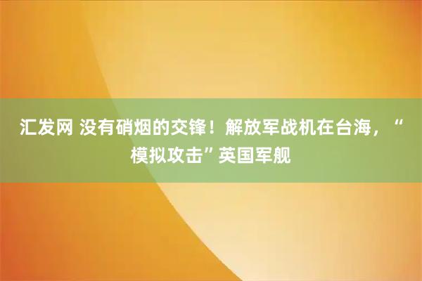 汇发网 没有硝烟的交锋！解放军战机在台海，“模拟攻击”英国军舰