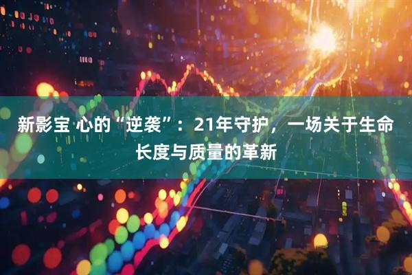 新影宝 心的“逆袭”：21年守护，一场关于生命长度与质量的革新