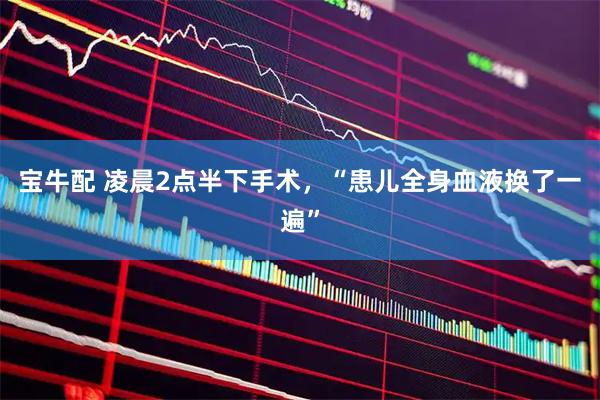 宝牛配 凌晨2点半下手术，“患儿全身血液换了一遍”