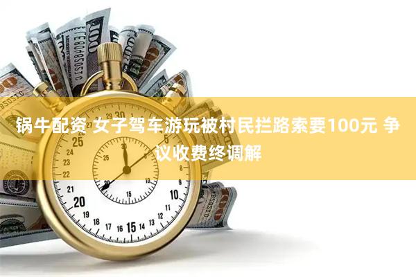 锅牛配资 女子驾车游玩被村民拦路索要100元 争议收费终调解