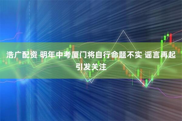 浩广配资 明年中考厦门将自行命题不实 谣言再起引发关注