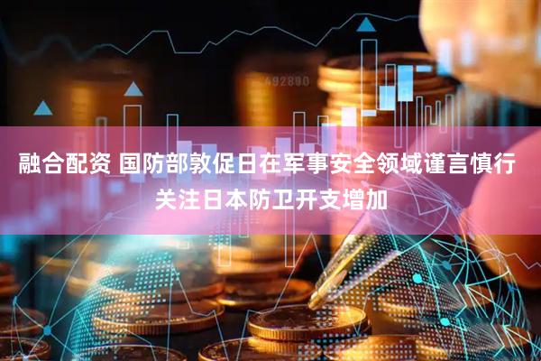 融合配资 国防部敦促日在军事安全领域谨言慎行 关注日本防卫开支增加