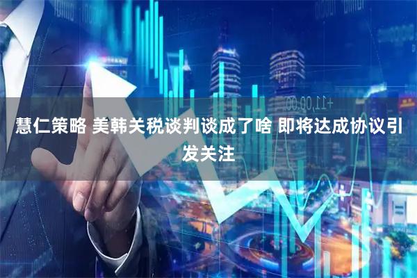 慧仁策略 美韩关税谈判谈成了啥 即将达成协议引发关注