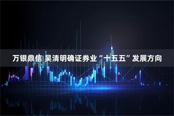 万银鼎信 吴清明确证券业“十五五”发展方向