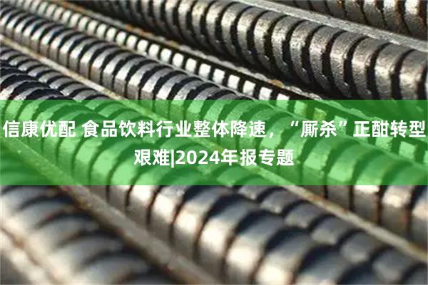 信康优配 食品饮料行业整体降速，“厮杀”正酣转型艰难|2024年报专题