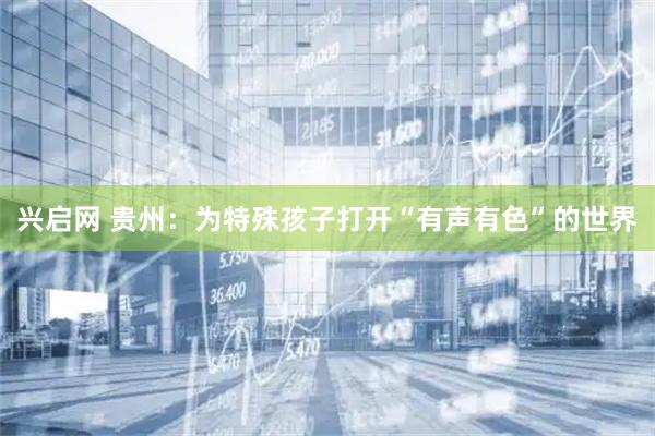 兴启网 贵州：为特殊孩子打开“有声有色”的世界