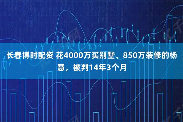 长春博时配资 花4000万买别墅、850万装修的杨慧，被判14年3个月