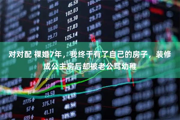 对对配 裸婚7年，我终于有了自己的房子，装修成公主房后却被老公骂幼稚