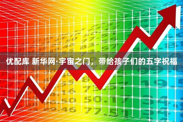 优配库 新华网·宇宙之门，带给孩子们的五字祝福