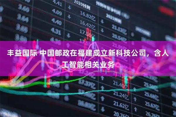 丰益国际 中国邮政在福建成立新科技公司，含人工智能相关业务