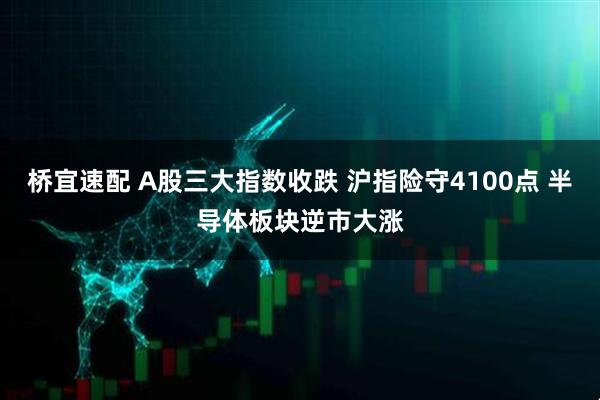 桥宜速配 A股三大指数收跌 沪指险守4100点 半导体板块逆市大涨