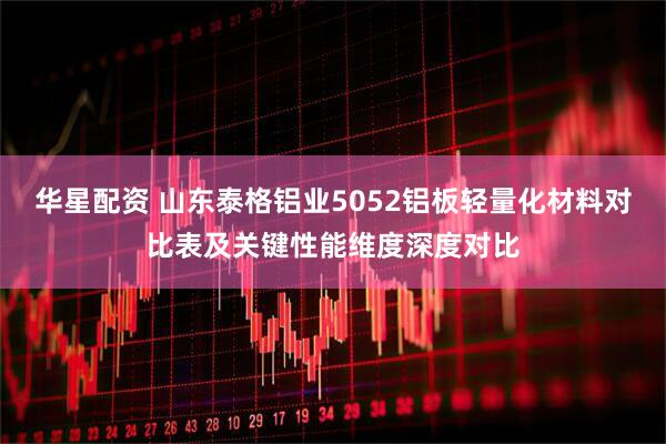 华星配资 山东泰格铝业5052铝板轻量化材料对比表及关键性能维度深度对比