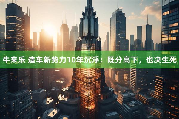 牛来乐 造车新势力10年沉浮：既分高下，也决生死