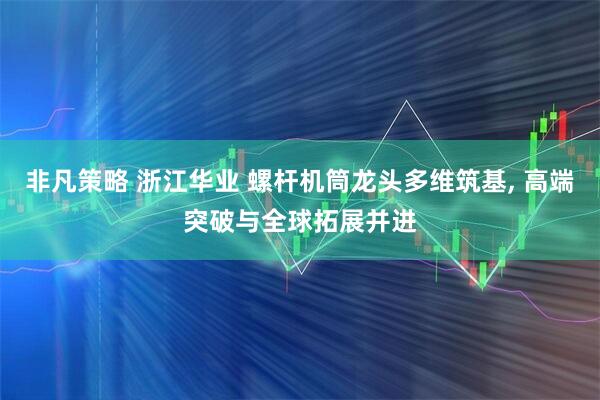 非凡策略 浙江华业 螺杆机筒龙头多维筑基, 高端突破与全球拓展并进