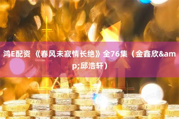 鸿E配资 《春风未寂情长绝》全76集（金鑫欣&邱浩轩）