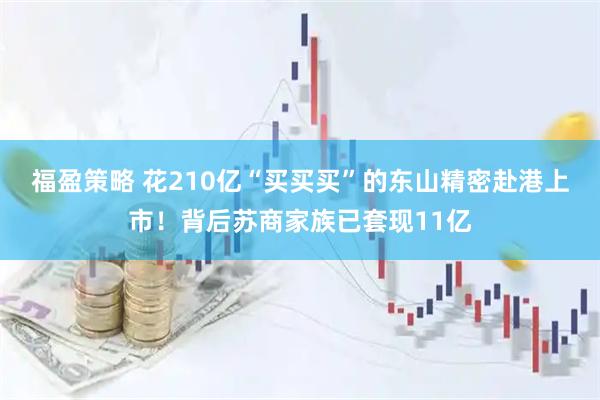 福盈策略 花210亿“买买买”的东山精密赴港上市！背后苏商家族已套现11亿