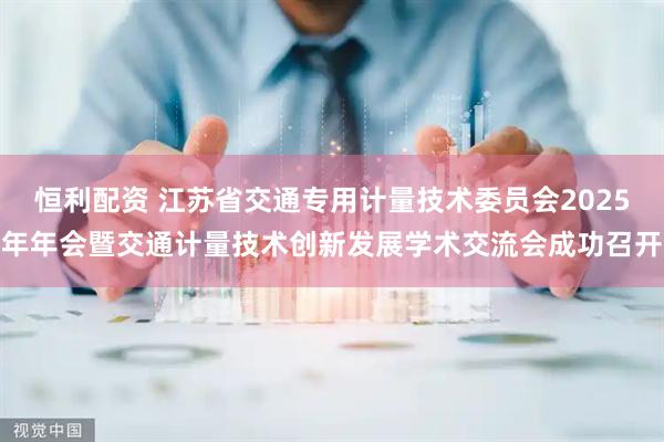 恒利配资 江苏省交通专用计量技术委员会2025年年会暨交通计量技术创新发展学术交流会成功召开