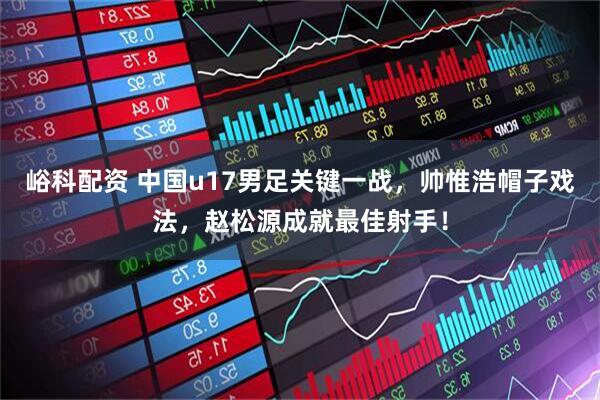 峪科配资 中国u17男足关键一战，帅惟浩帽子戏法，赵松源成就最佳射手！