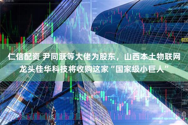 仁信配资 尹同跃等大佬为股东，山西本土物联网龙头佳华科技将收购这家“国家级小巨人”
