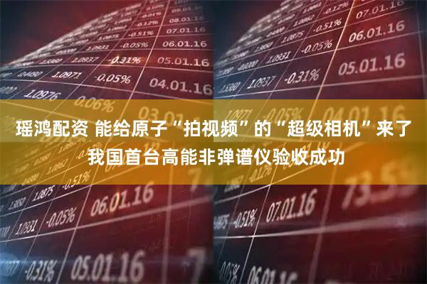 瑶鸿配资 能给原子“拍视频”的“超级相机”来了 我国首台高能非弹谱仪验收成功
