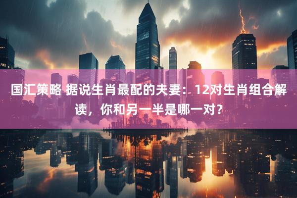国汇策略 据说生肖最配的夫妻：12对生肖组合解读，你和另一半是哪一对？