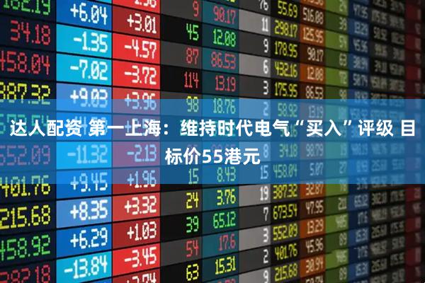 达人配资 第一上海：维持时代电气“买入”评级 目标价55港元