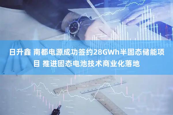 日升鑫 南都电源成功签约28GWh半固态储能项目 推进固态电池技术商业化落地