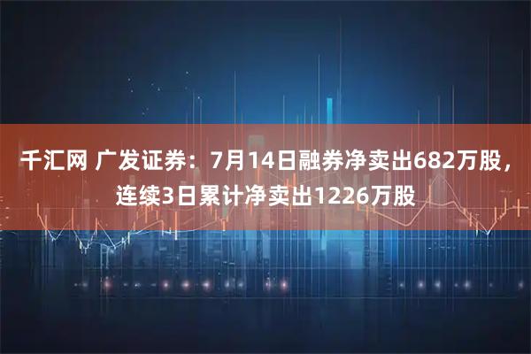 千汇网 广发证券：7月14日融券净卖出682万股，连续3日累计净卖出1226万股